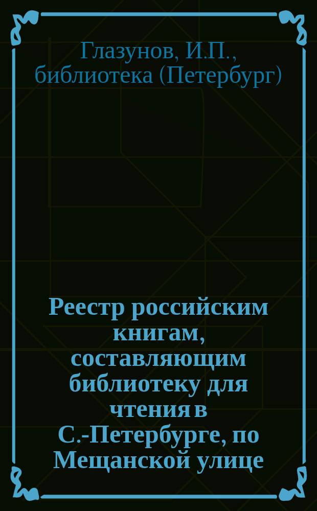 Реестр российским книгам, составляющим библиотеку для чтения в С.-Петербурге, по Мещанской улице... в доме С.-Петербургского купца Ивана Глазунова, под № 34