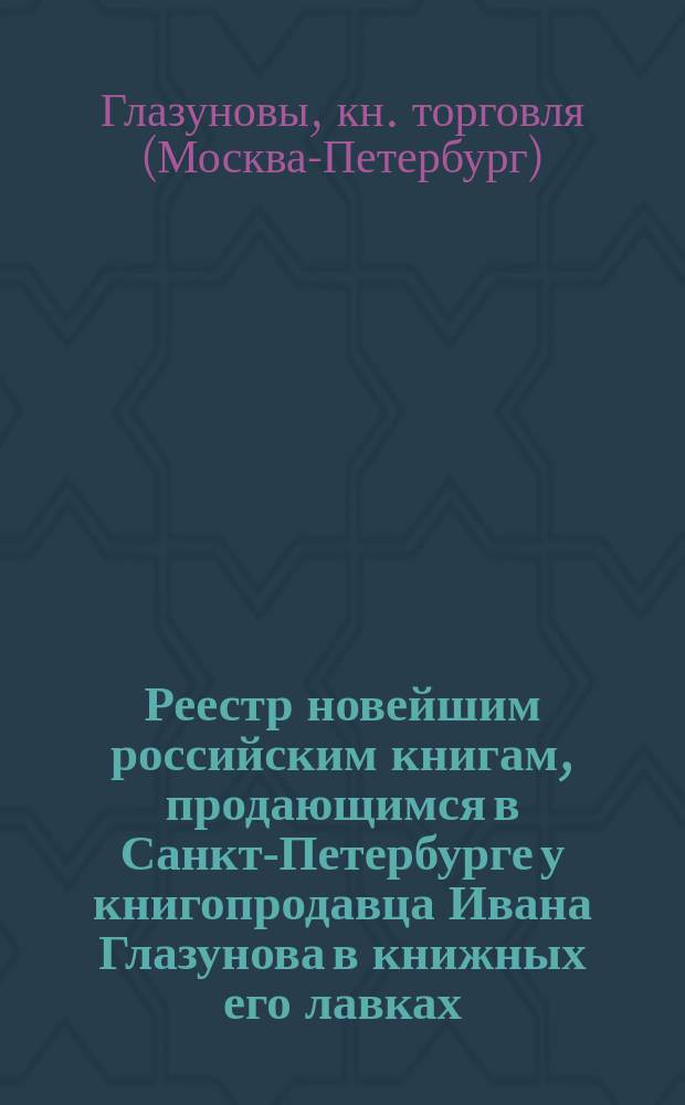 Реестр новейшим российским книгам, продающимся в Санкт-Петербурге у книгопродавца Ивана Глазунова в книжных его лавках... : С аннотациями к части описаний