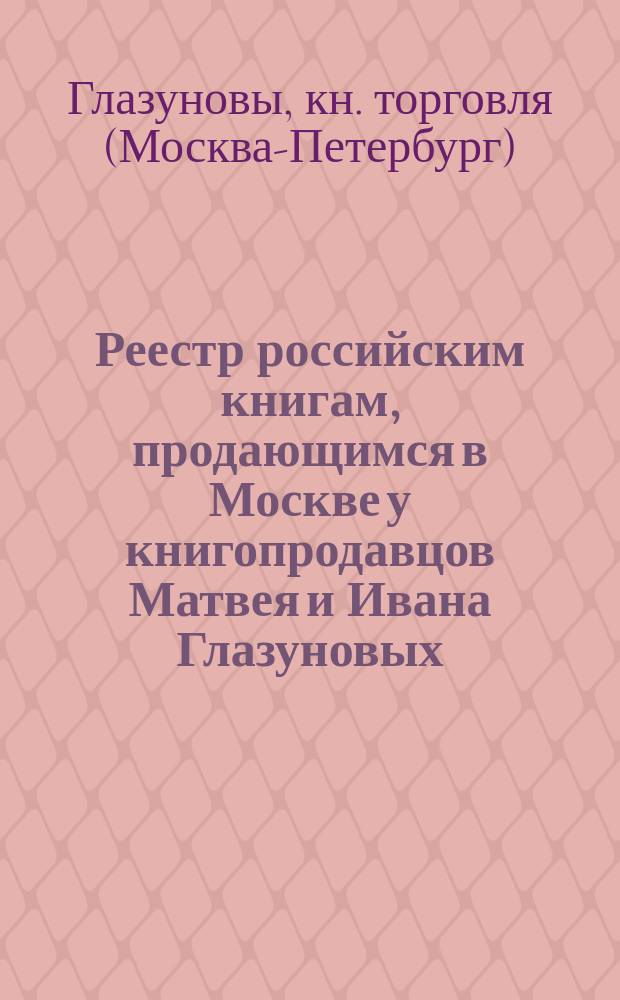 Реестр российским книгам, продающимся в Москве у книгопродавцов Матвея и Ивана Глазуновых, в книжных их лавках...