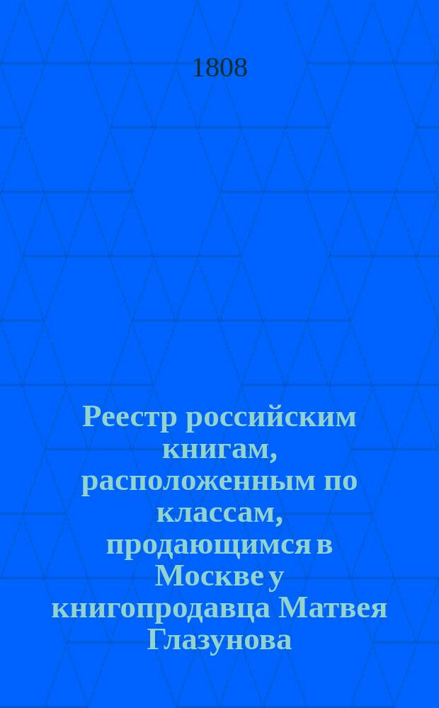 Реестр российским книгам, расположенным по классам, продающимся в Москве у книгопродавца Матвея Глазунова