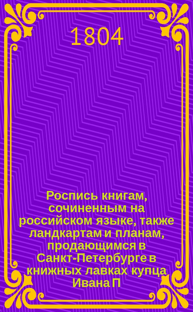 Роспись книгам, сочиненным на российском языке, также ландкартам и планам, продающимся в Санкт-Петербурге в книжных лавках купца Ивана П. Глазунова...