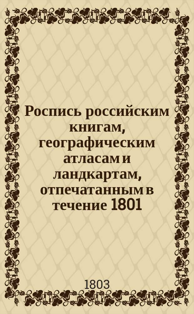 Роспись российским книгам, географическим атласам и ландкартам, отпечатанным в течение 1801, 1802 и в начале 1803 годов, продающимся в Санкт-Петербурге в книжных лавках купца Ивана П. Глазунова, состоящих в Гостином дворе по Суконной линии, входя в ворота оного... и против Гостиного двора Зеркальной линии...