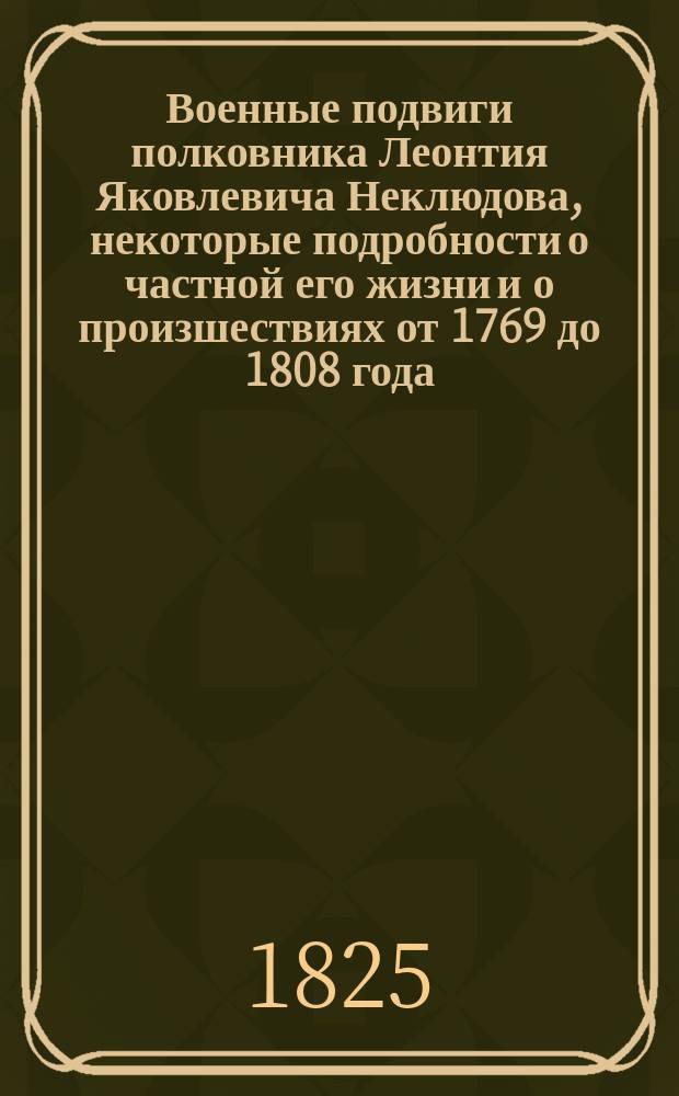 Военные подвиги полковника Леонтия Яковлевича Неклюдова, некоторые подробности о частной его жизни и о произшествиях от 1769 до 1808 года.