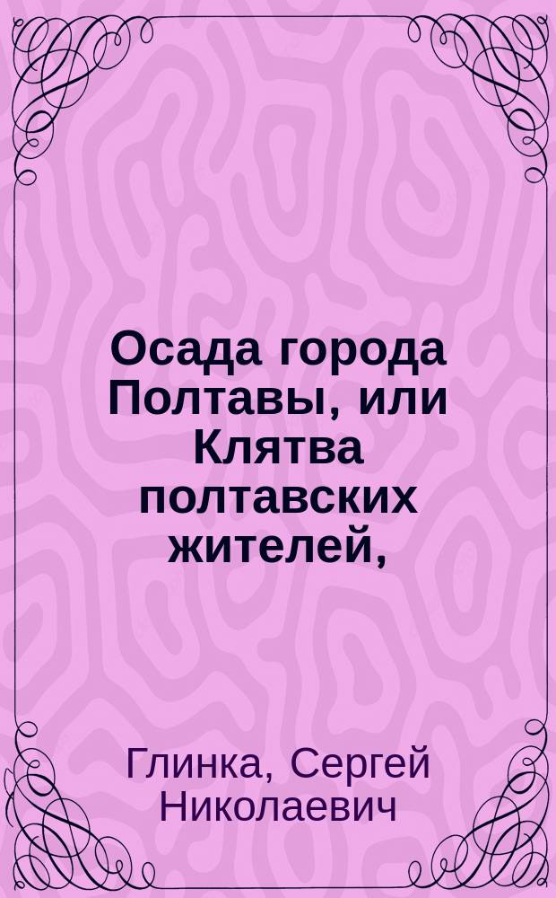 Осада города Полтавы, или Клятва полтавских жителей, : героическая драма, в одном действии
