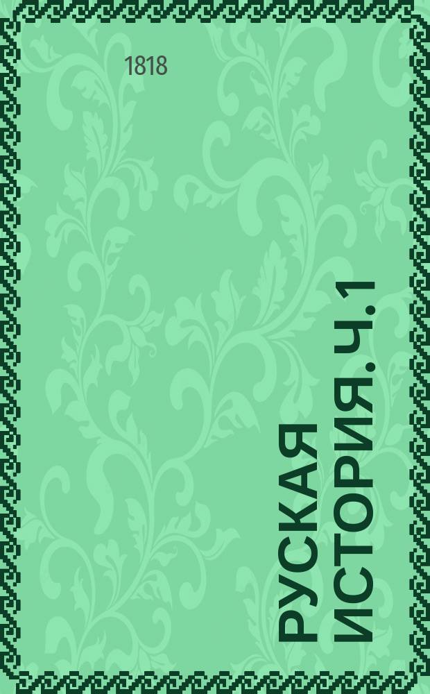 Руская история. Ч. 1 : [От Рурика до вторичнаго разделения России на уделы. То есть от 862 до 1015 года ; Ч. 2 : От вторичнаго разделения России на уделы до нашествия татар, то есть, от 1015 до 1224 года]
