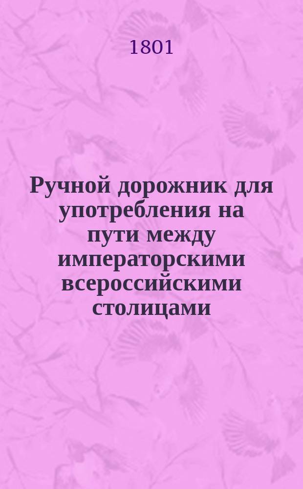 Ручной дорожник для употребления на пути между императорскими всероссийскими столицами, дающий о городах по оному лежащих известия историческия, географическия и политическия; : с описанием обывательских обрядов, одежд, наречий и видов лучших мест