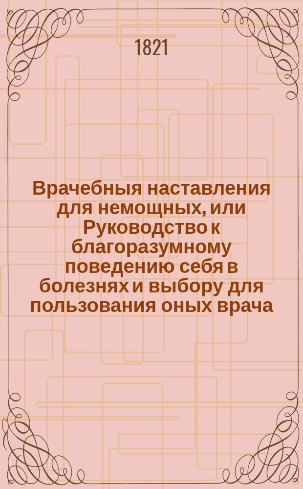 Врачебныя наставления для немощных, или Руководство к благоразумному поведению себя в болезнях и выбору для пользования оных врача.