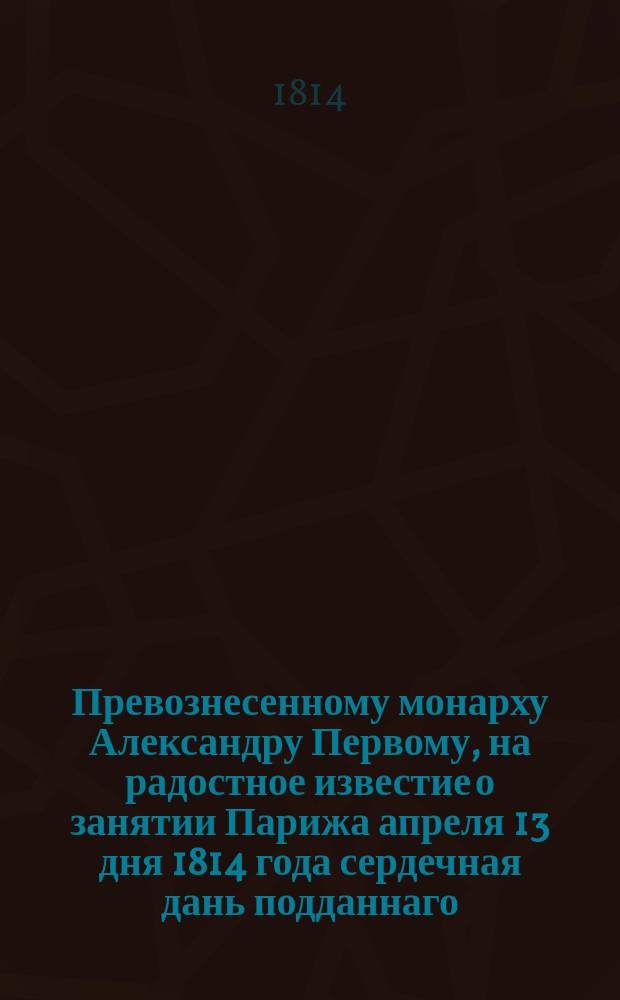 Превознесенному монарху Александру Первому, на радостное известие о занятии Парижа апреля 13 дня 1814 года сердечная дань подданнаго : Стихотворение