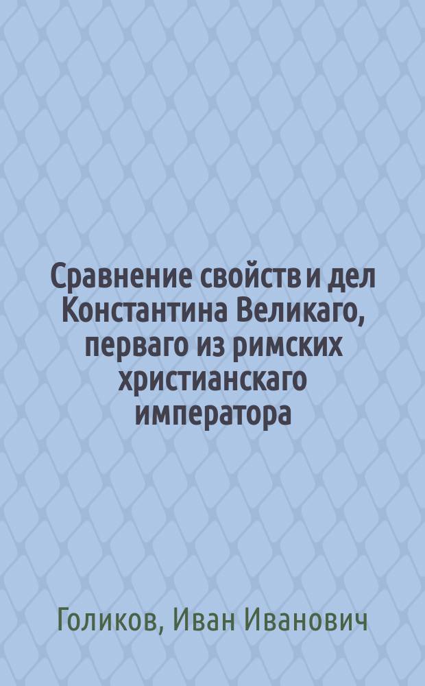 Сравнение свойств и дел Константина Великаго, перваго из римских христианскаго императора, с свойствами и делами Петра Великаго, перваго всероссийскаго императора, и произшествий, в царствование обоих сих монархов случившихся.