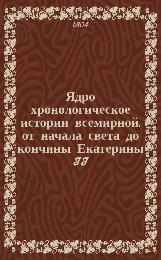 Ядро хронологическое истории всемирной, от начала света до кончины Екатерины II : Содержащее хронологию истории священной и гражданской; основание и перемену государств и их владетелей; вселенские и частные соборы,когда они существовали, кто на них присутствовал, и повод их созыва; главныя ереси, заблуждения и основателей оных; достопамятныя в свете произшествия, велеких людей деяния, славныя брани, возмущения, мирные трактаты, учреждения монашеских обществ, кавалерских орденов, изобретения в науках, художествах и прочая. Собранное из разных достоверных летописей. Ч. 2