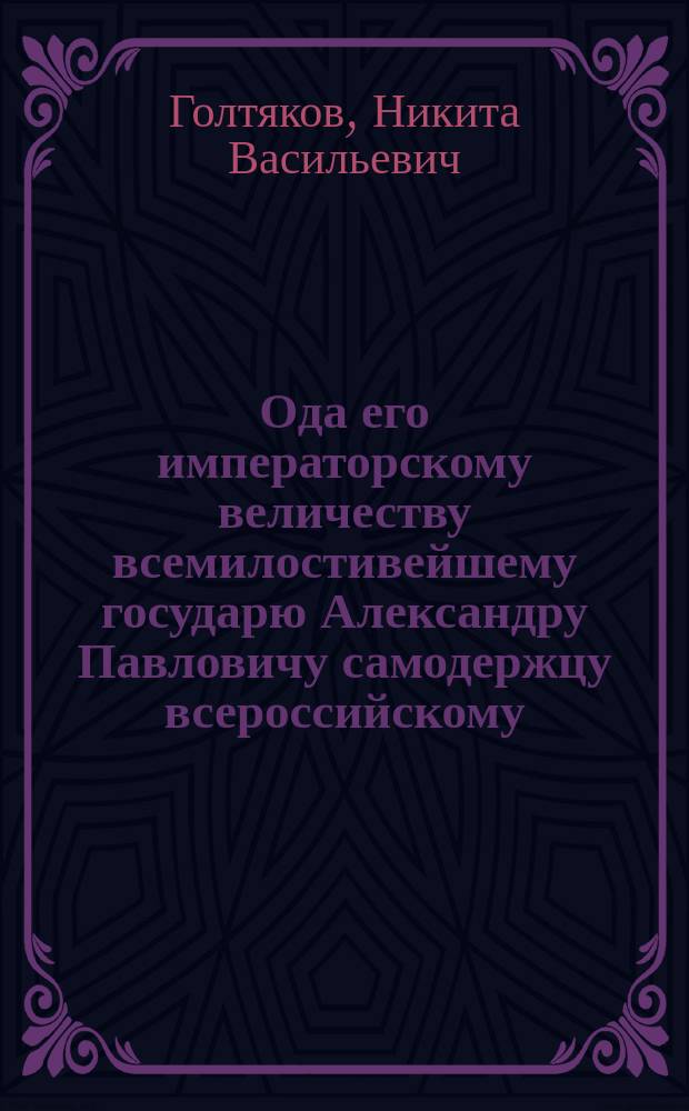 Ода его императорскому величеству всемилостивейшему государю Александру Павловичу самодержцу всероссийскому, на всерадостнейшее прибытие его в Москву 1809 года декабря 6 дня