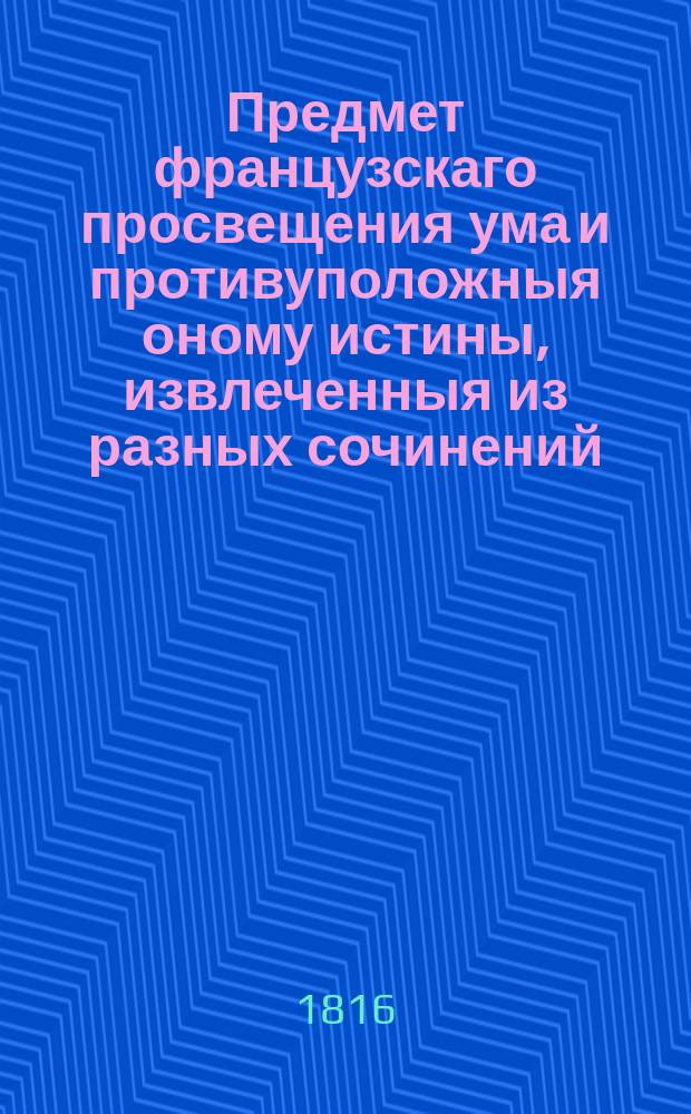 Предмет французскаго просвещения ума и противуположныя оному истины, извлеченныя из разных сочинений. : В двух частях