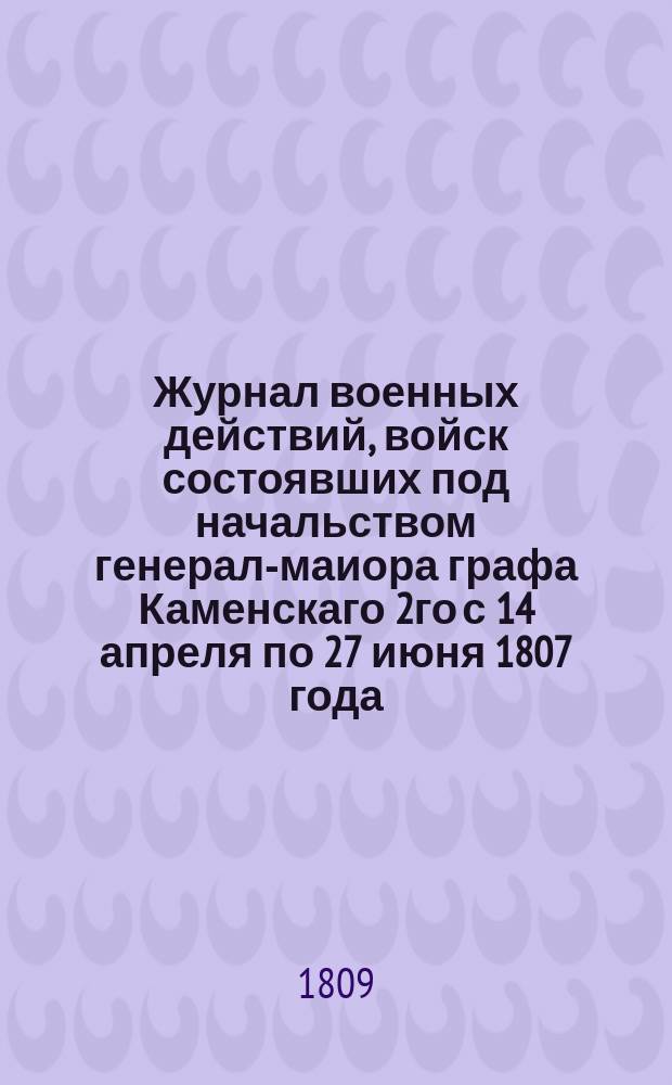 Журнал военных действий, войск состоявших под начальством генерал-маиора графа Каменскаго 2го с 14 апреля по 27 июня 1807 года