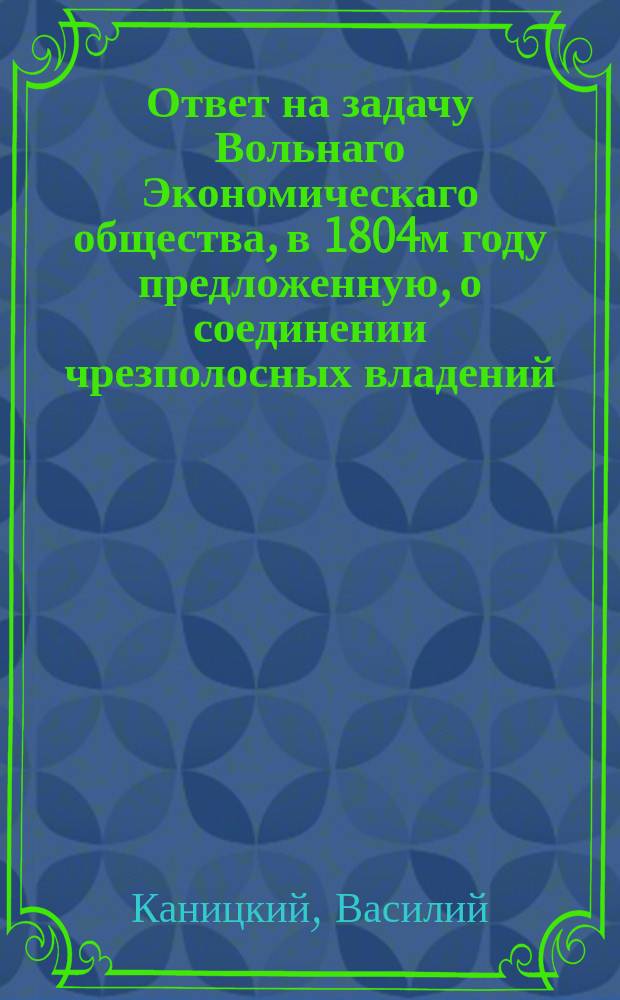 1. Ответ на задачу Вольнаго Экономическаго общества, в 1804м году предложенную, о соединении чрезполосных владений, : Общеполезное