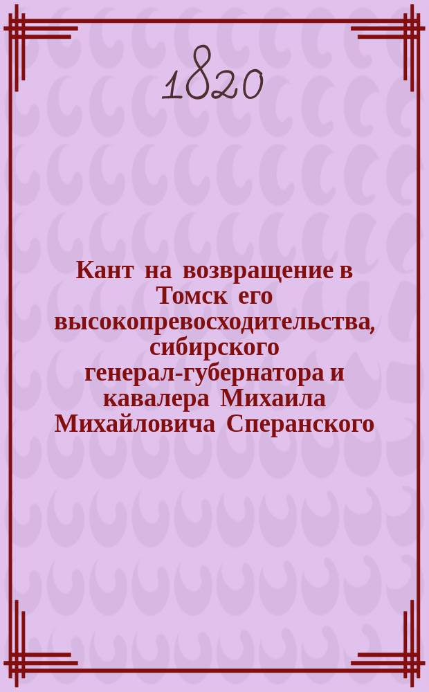 Кант на возвращение в Томск его высокопревосходительства, сибирского генерал-губернатора и кавалера Михаила Михайловича Сперанского. Августа дня 1820 года
