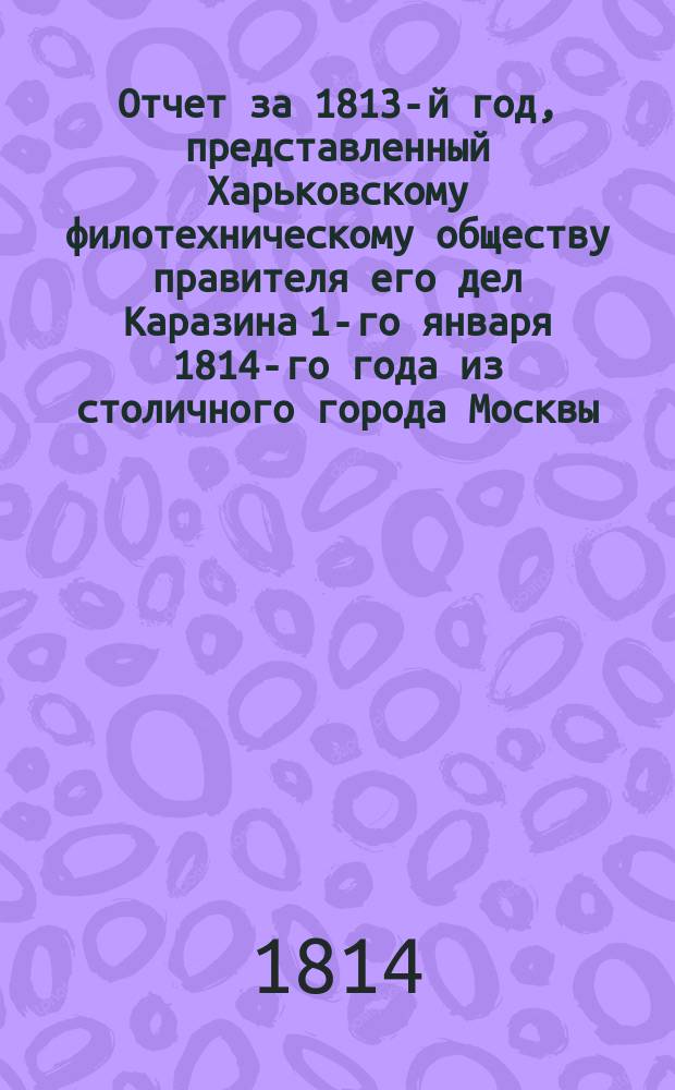 Отчет за 1813-й год, представленный Харьковскому филотехническому обществу правителя его дел Каразина 1-го января 1814-го года из столичного города Москвы