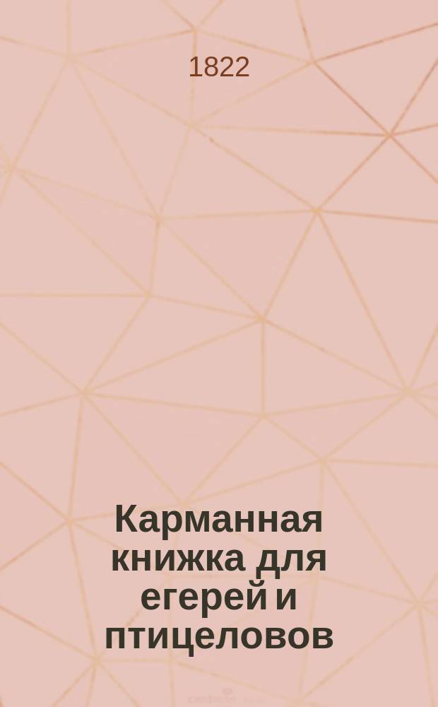 Карманная книжка для егерей и птицеловов : Содержащая в себе: описание диких зверей и птиц, обитающих в России; по каким местам имеют они свое пребывание, чем питаются и какие имеют свойства, наставления, в какое время и как оных стрелять и ловить разными способами; каким образом выкармливать и обучать легавых собак, нужных для сей охоты; описание птиц певчих, с показанием, как ловить их разными способами и содержать в клетках; с присовокуплением наставлений о выборе хороших ружей, пороха и дроби; о делении разных орудий и сетей, для ловли зверей и птиц употребляемых и проч