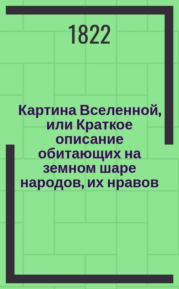 Картина Вселенной, или Краткое описание обитающих на земном шаре народов, их нравов, обычаев, одеяний, веры, правления, и проч : В назидание детей. Украшенное 62 картинами, представляющими более 200 различных предметов. Ч. 1