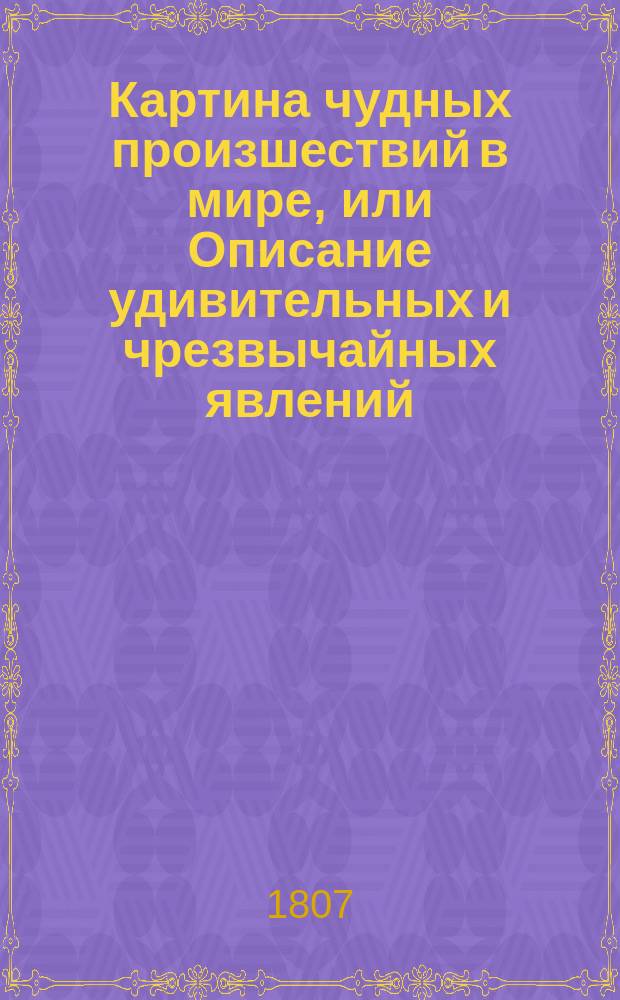 Картина чудных произшествий в мире, или Описание удивительных и чрезвычайных явлений, усматриваемых в природе, жизни человеческой и животных : Перевод с разных языков. Ч. 1
