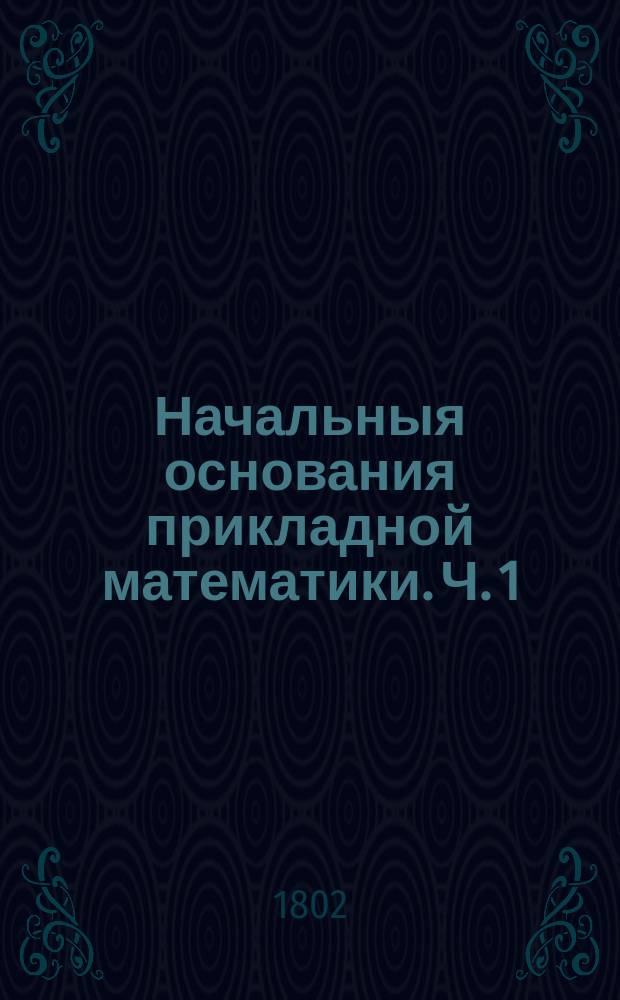 Начальныя основания прикладной математики. Ч. 1 : Содержащая статику, гидростатику, аерометрию, гидравлику, оптику, катоптрику и диоптрику;
