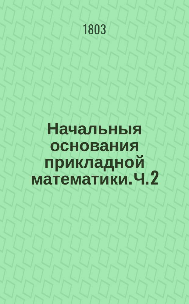 Начальныя основания прикладной математики. Ч. 2 : Содержащая астрономию, географию, хронологию, гномонику, артиллерию, фортификацию и гражданскую архитектуру;