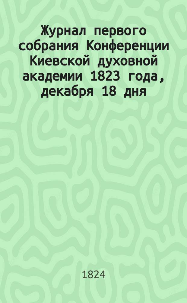 Журнал первого собрания Конференции Киевской духовной академии 1823 года, декабря 18 дня : Издан по определению Коммиссии духовных училищ