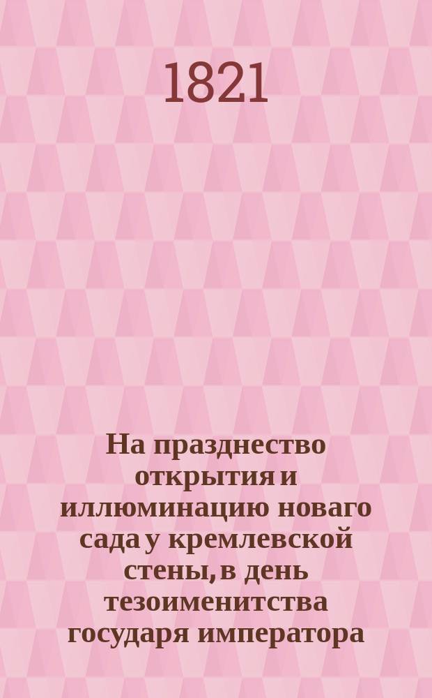 На празднество открытия и иллюминацию новаго сада у кремлевской стены, в день тезоименитства государя императора, в Москве, 30 августа 1821 года : Стихотворение