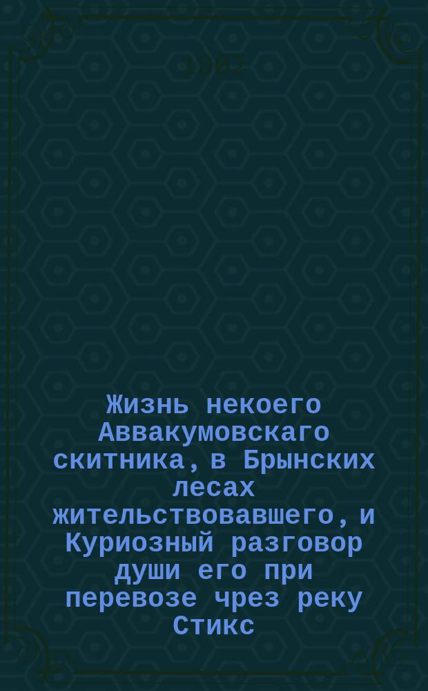 Жизнь некоего Аввакумовскаго скитника, в Брынских лесах жительствовавшего, и Куриозный разговор души его при перевозе чрез реку Стикс