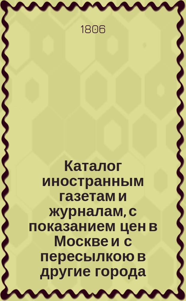 Каталог иностранным газетам и журналам, с показанием цен в Москве и с пересылкою в другие города... для получения их из Газетной Московского почтамта экспедиции. ... на будущий 1807 год