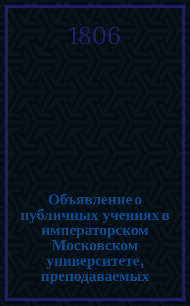 Объявление о публичных учениях в императорском Московском университете, преподаваемых... по назначению Совета. ... с 1806 : ... с 1806 года августа 17 по 1807 июня 28,...