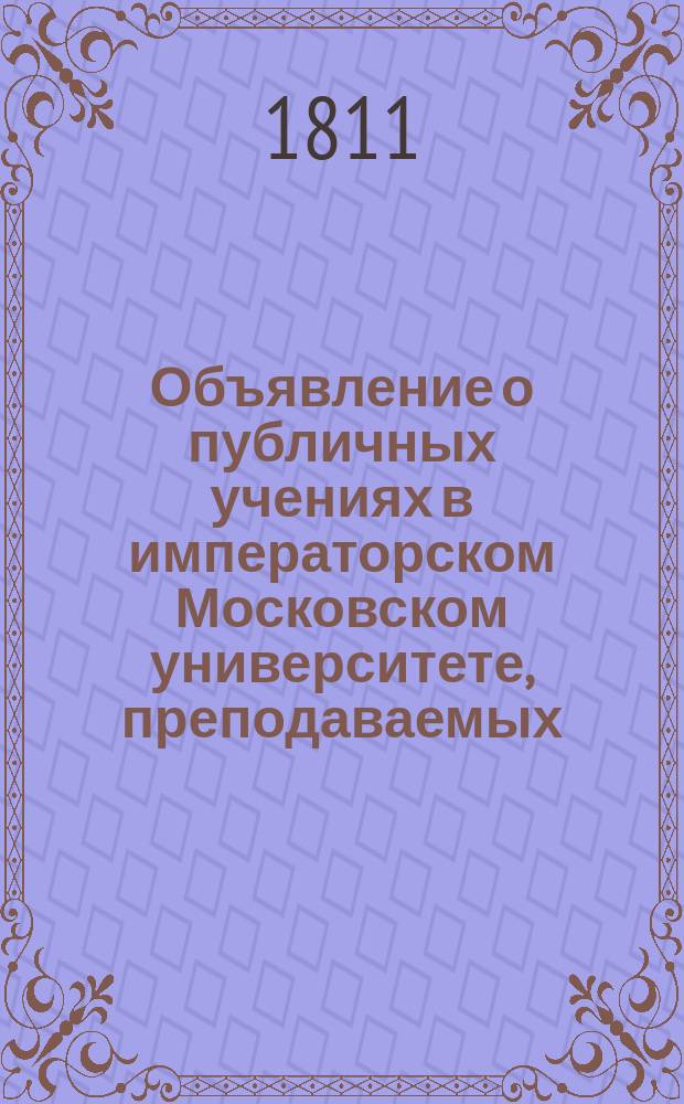 Объявление о публичных учениях в императорском Московском университете, преподаваемых... по назначению Совета. ... с 1811 : ... с 1811 августа 17 дня...