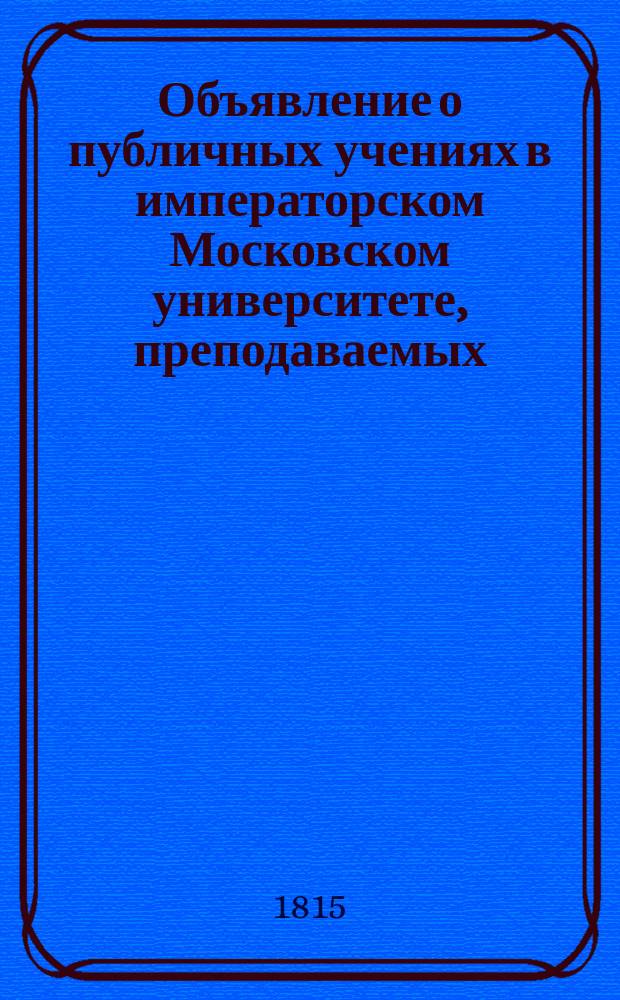 Объявление о публичных учениях в императорском Московском университете, преподаваемых... по назначению Совета. ... с 1815 : ... с 1815 августа 17го дня по 28го июня 1816 года,...