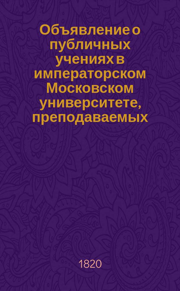 Объявление о публичных учениях в императорском Московском университете, преподаваемых... по назначению Совета. ... с 17 го : ... с 17 го дня августа 1820 го по 28 е июня 1821 года,...