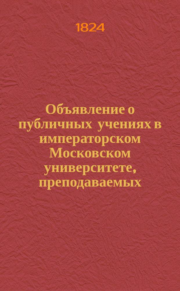 Объявление о публичных учениях в императорском Московском университете, преподаваемых... по назначению Совета. ... с 17го дня августа 1824 : ... с 17го дня августа 1824го по 28й июня 1824 [!] года,...