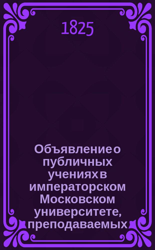 Объявление о публичных учениях в императорском Московском университете, преподаваемых... по назначению Совета. ... с 17го дня августа 1825 : ... с 17го дня августа 1825го по 28й июня 1826 года,...