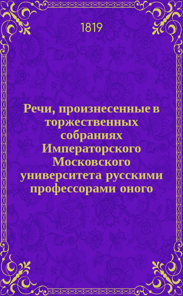 Речи, произнесенные в торжественных собраниях Императорского Московского университета русскими профессорами оного, с краткими их жизнеописаниями : Ч. 1-. Ч. 1 : [Речи: Поповского, Барсова, Зыбелина, Вениаминова, Десницкого, Чеботарева]