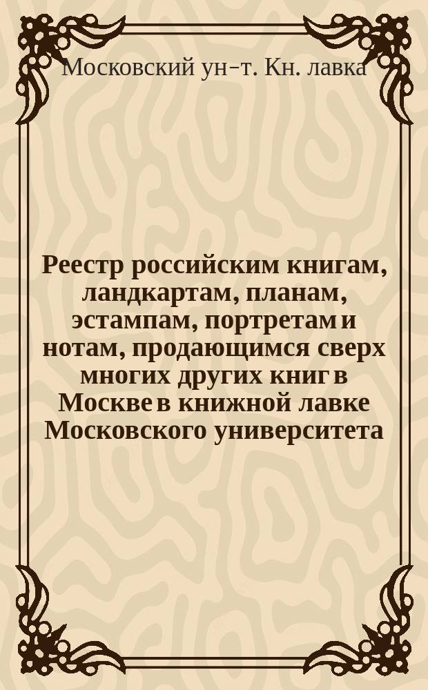 Реестр российским книгам, ландкартам, планам, эстампам, портретам и нотам, продающимся сверх многих других книг в Москве в книжной лавке Московского университета, продающимся сверх многих других книг в Москве в книжной лавке Московского университета : С аннотациями к части описаний