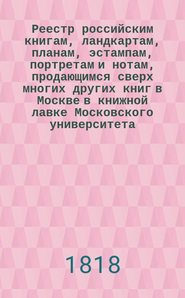 Реестр российским книгам, ландкартам, планам, эстампам, портретам и нотам, продающимся сверх многих других книг в Москве в книжной лавке Московского университета, продающимся сверх многих других книг в Москве в книжной лавке Московского университета : С аннотациями к части описаний