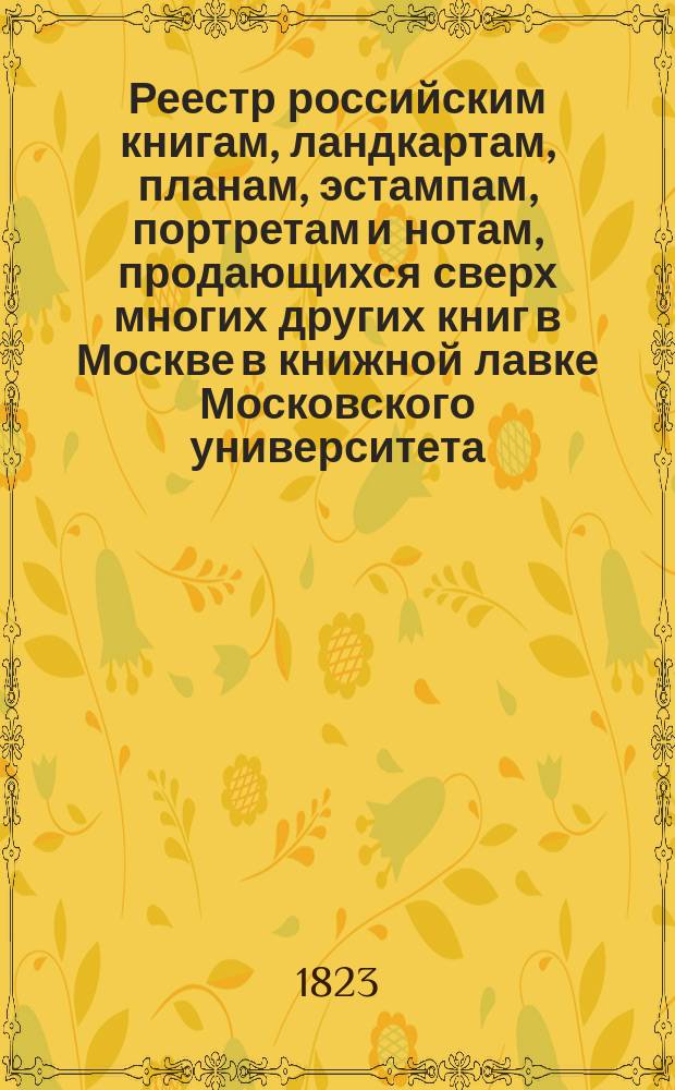 Реестр российским книгам, ландкартам, планам, эстампам, портретам и нотам, продающихся сверх многих других книг в Москве в книжной лавке Московского университета : С аннотациями к части описаний
