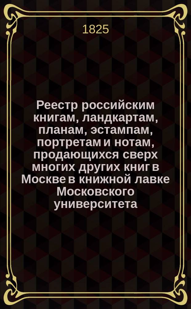 Реестр российским книгам, ландкартам, планам, эстампам, портретам и нотам, продающихся сверх многих других книг в Москве в книжной лавке Московского университета : С аннотациями к части описаний