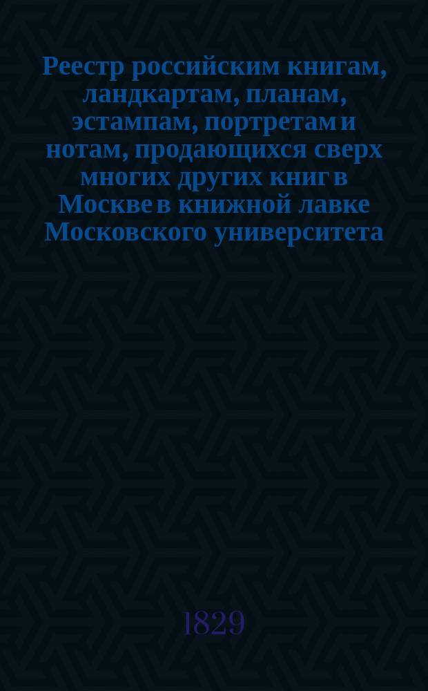 Реестр российским книгам, ландкартам, планам, эстампам, портретам и нотам, продающихся сверх многих других книг в Москве в книжной лавке Московского университета : С аннотациями к части описаний