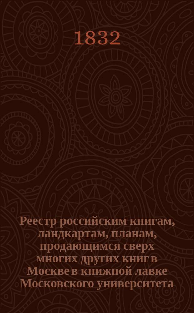 Реестр российским книгам, ландкартам, планам, продающимся сверх многих других книг в Москве в книжной лавке Московского университета : С аннотациями к части описаний