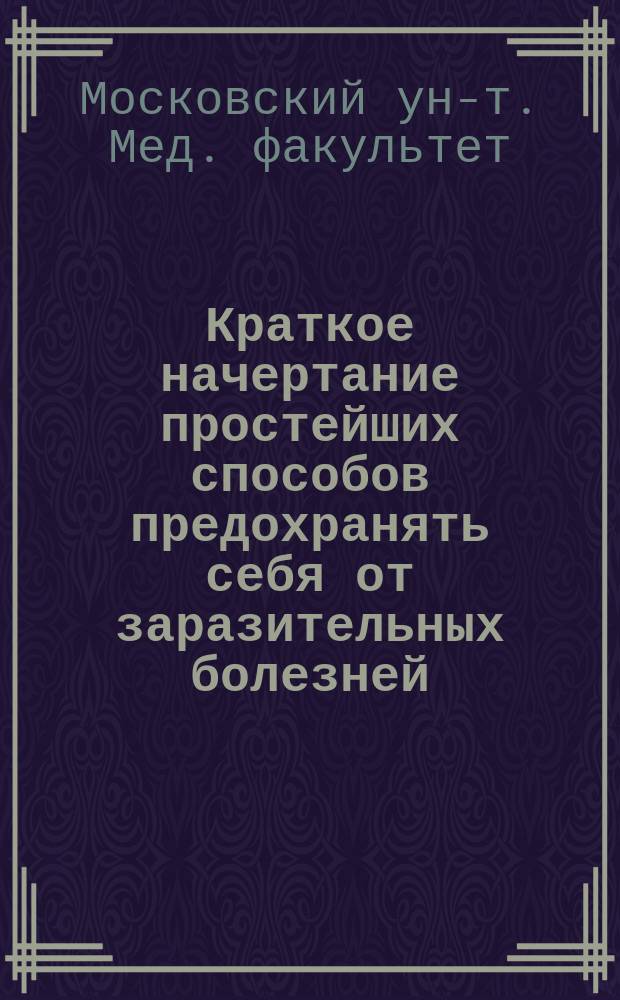 Краткое начертание простейших способов предохранять себя от заразительных болезней, изданное по предписанию... министра народного просвещения Медицинским факультетом Императорского Московского университета 1813 года января 18 дня