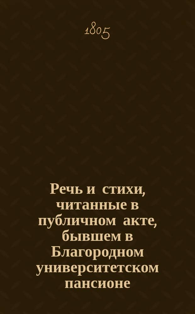 Речь и стихи, читанные в публичном акте, бывшем в Благородном университетском пансионе... ... декабря 23 : ... декабря 23 дня, 1805 года