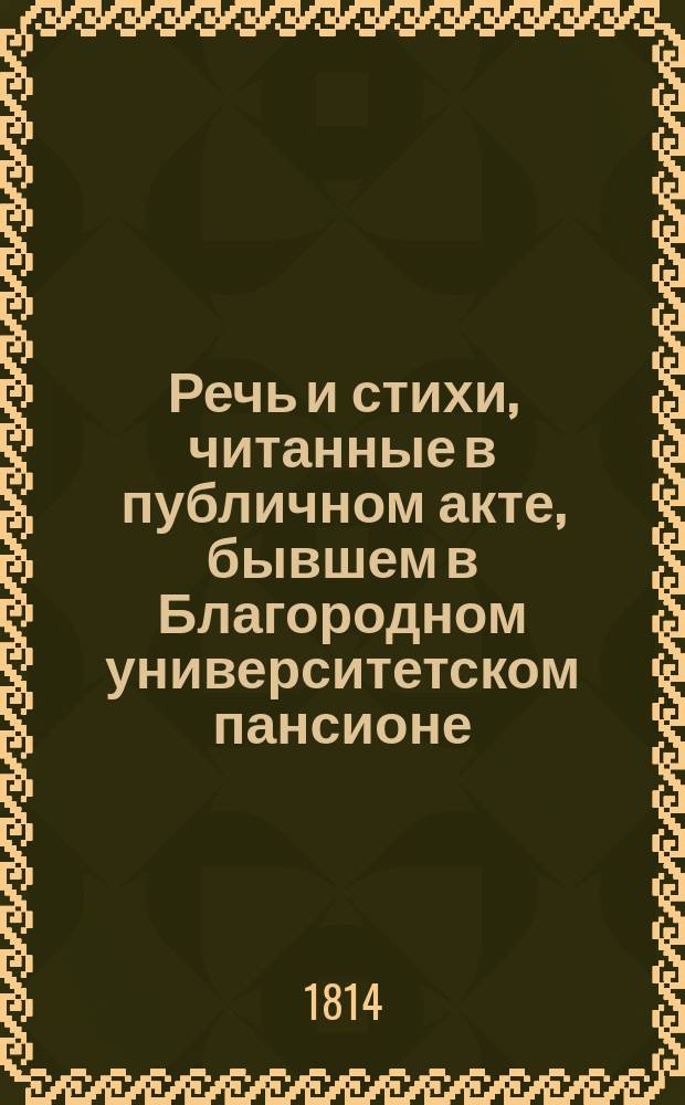 Речь и стихи, читанные в публичном акте, бывшем в Благородном университетском пансионе... ... 1814 : ... 1814 года декабря 22 дня