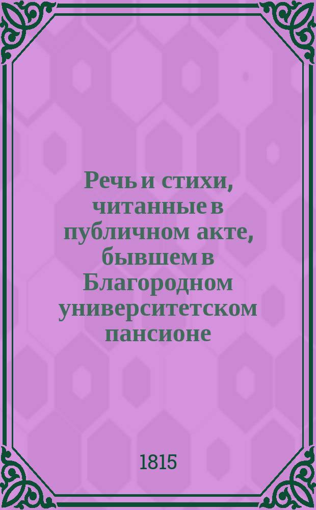 Речь и стихи, читанные в публичном акте, бывшем в Благородном университетском пансионе... ... 1815 : ... 1815 года декабря 22 дня