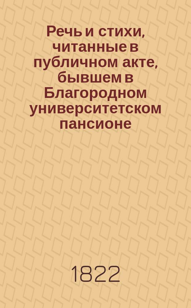 Речь и стихи, читанные в публичном акте, бывшем в Благородном университетском пансионе... ... 1822 : ... 1822 года марта 25 дня