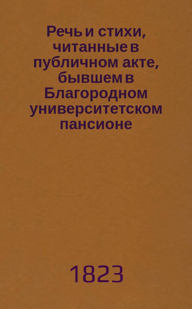 Речь и стихи, читанные в публичном акте, бывшем в Благородном университетском пансионе... ... 1823 : ... 1823 года апреля 14 дня