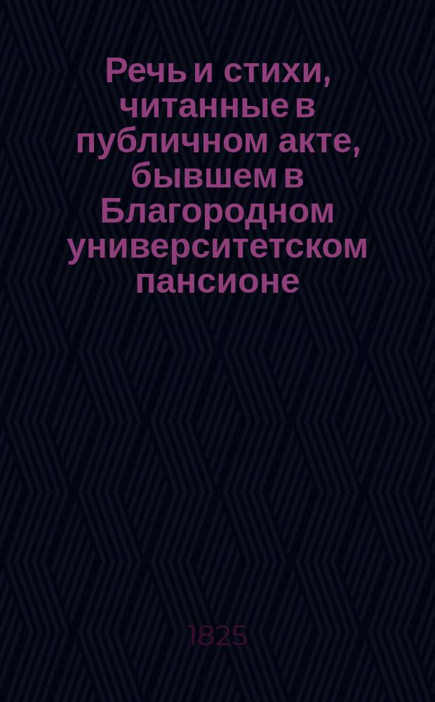Речь и стихи, читанные в публичном акте, бывшем в Благородном университетском пансионе... ... 1825 : ... 1825 года марта 21 дня