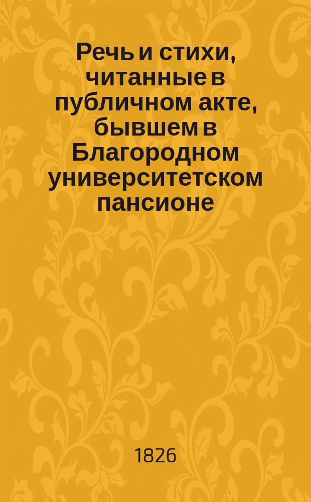 Речь и стихи, читанные в публичном акте, бывшем в Благородном университетском пансионе... ... 1826 : ... 1826 года апреля 10 дня